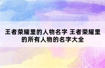 王者荣耀里的人物名字 王者荣耀里的所有人物的名字大全